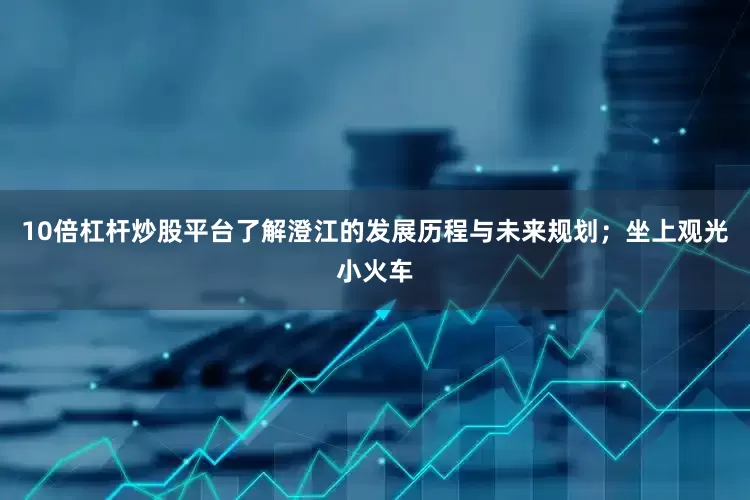 10倍杠杆炒股平台了解澄江的发展历程与未来规划；坐上观光小火车