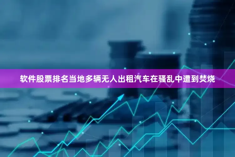 软件股票排名当地多辆无人出租汽车在骚乱中遭到焚烧