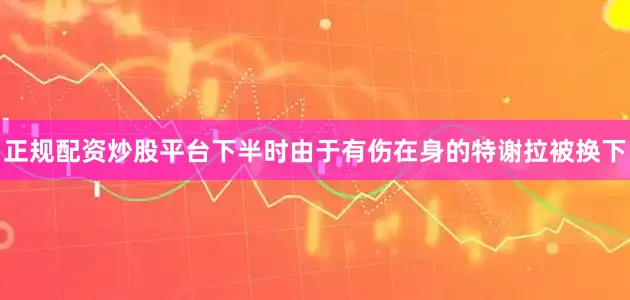 正规配资炒股平台下半时由于有伤在身的特谢拉被换下