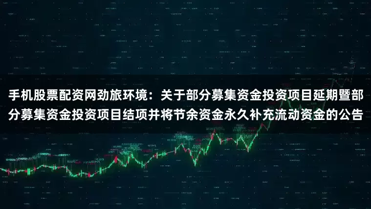 手机股票配资网劲旅环境：关于部分募集资金投资项目延期暨部分募集资金投资项目结项并将节余资金永久补充流动资金的公告
