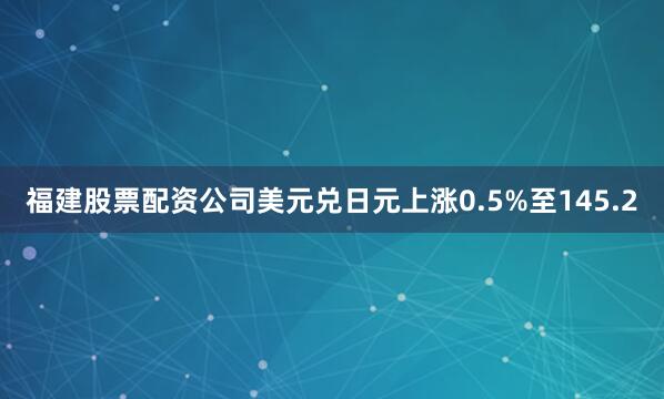 福建股票配资公司美元兑日元上涨0.5%至145.2