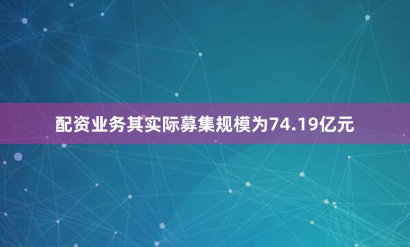 配资业务其实际募集规模为74.19亿元