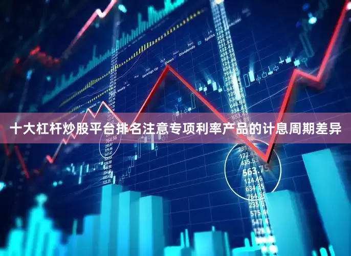 十大杠杆炒股平台排名注意专项利率产品的计息周期差异
