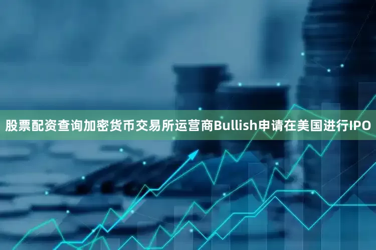 股票配资查询加密货币交易所运营商Bullish申请在美国进行IPO