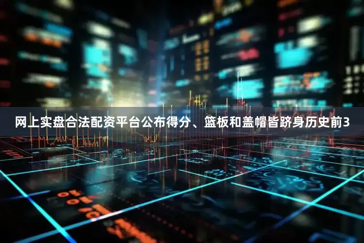 网上实盘合法配资平台公布得分、篮板和盖帽皆跻身历史前3